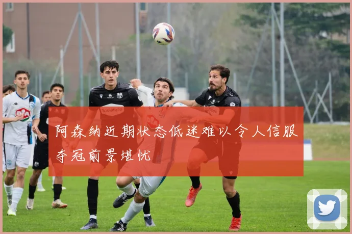 阿森纳近期状态低迷难以令人信服夺冠前景堪忧