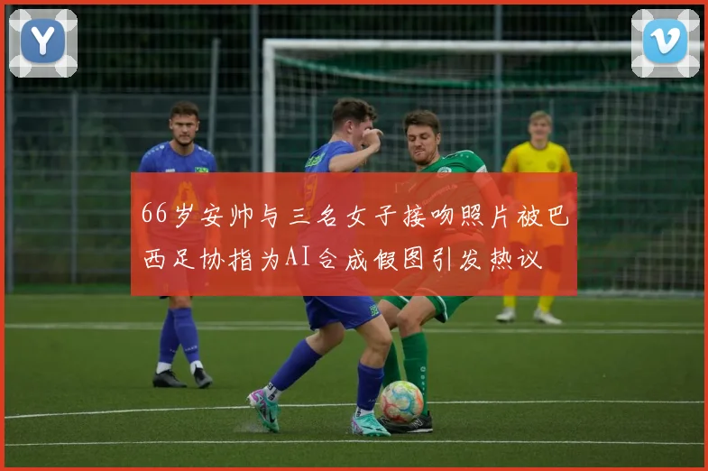 66岁安帅与三名女子接吻照片被巴西足协指为AI合成假图引发热议