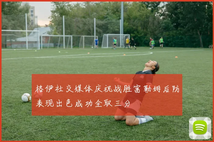 格伊社交媒体庆祝战胜富勒姆后防表现出色成功全取三分