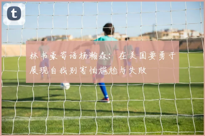 林书豪寄语杨瀚森：在美国要勇于展现自我别害怕尴尬与失败