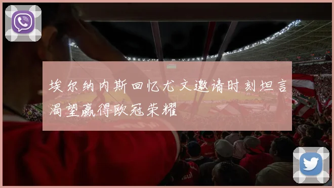 埃尔纳内斯回忆尤文邀请时刻坦言渴望赢得欧冠荣耀