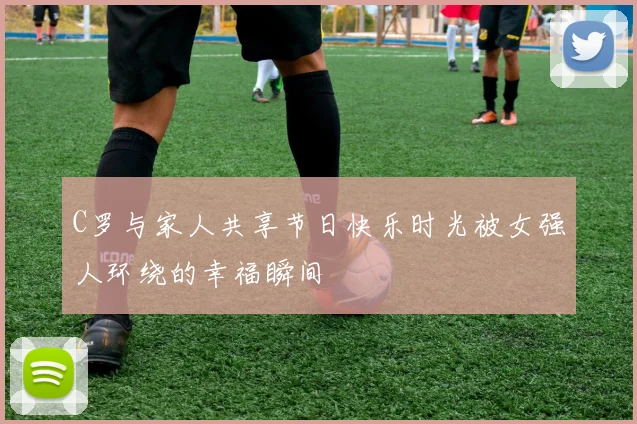 C罗与家人共享节日快乐时光被女强人环绕的幸福瞬间