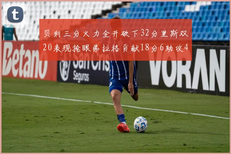 贝利三分火力全开砍下32分里斯双20表现抢眼弗拉格贡献18分6助攻4盖帽