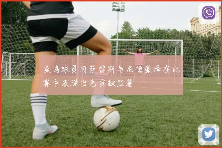 菜鸟球员冈萨雷斯与尼德豪泽在比赛中表现出色贡献显著