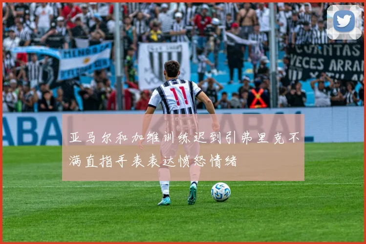 亚马尔和加维训练迟到引弗里克不满直指手表表达愤怒情绪