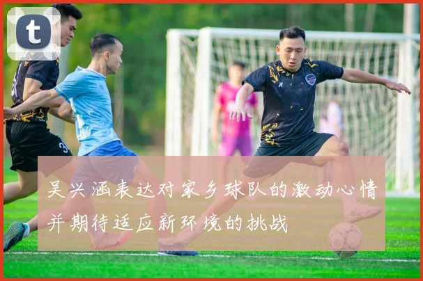 吴兴涵表达对家乡球队的激动心情并期待适应新环境的挑战